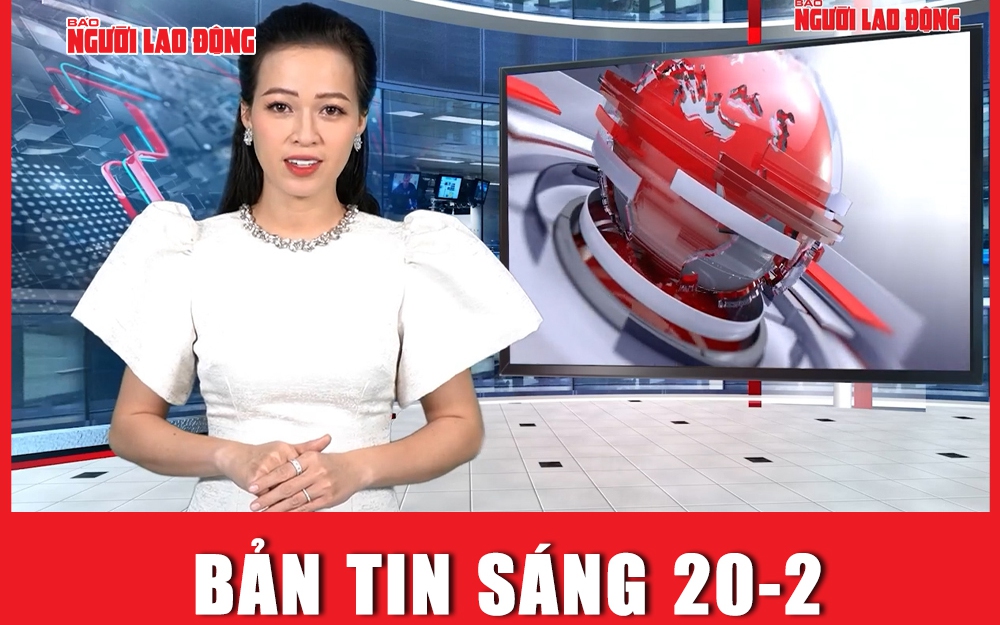 Bản tin sáng 20-2: Khẩn trương nghiên cứu sáp nhập một số tỉnh