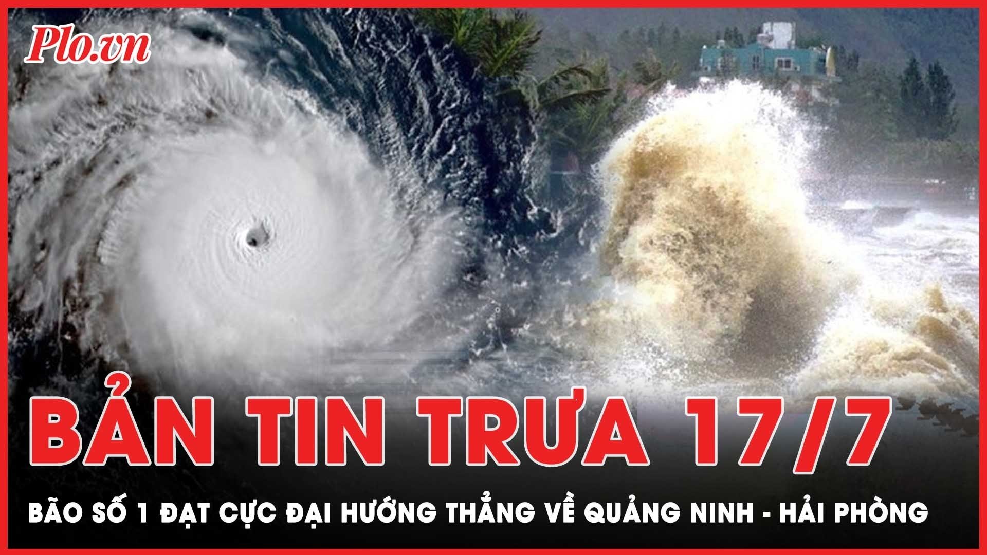 Bản tin trưa 17-7: Bão số 1 hướng thẳng vào Quảng Ninh - Hải Phòng 