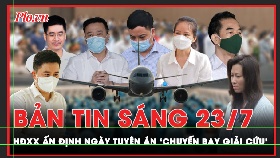 Bản tin sáng 23-7: HĐXX ấn định ngày tuyên án ‘chuyến bay giải cứu’ 