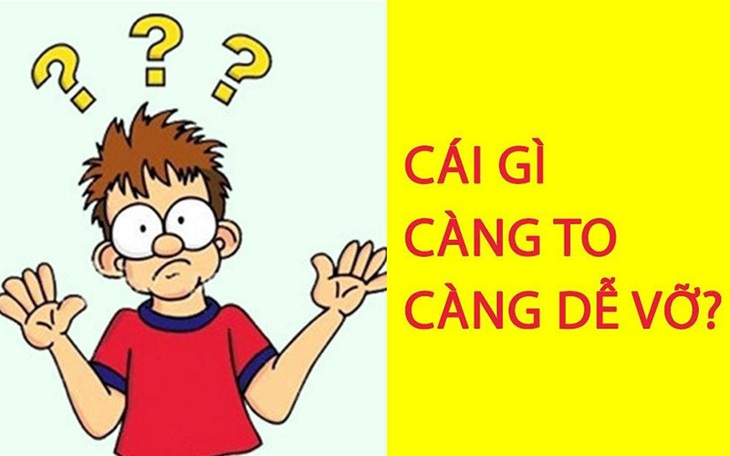 Câu đố hack não: Cái gì càng to càng dễ vỡ?