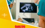 Tin tức sáng 4-8: Có thể chẩn đoán, điều trị nhiều bệnh lý trẻ em từ giai đoạn bào thai